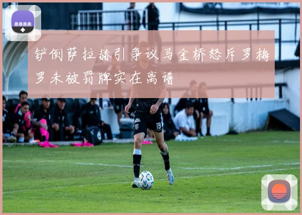 铲倒萨拉赫引争议马金桥怒斥罗梅罗未被罚牌实在离谱