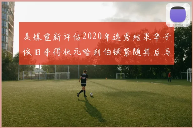 美媒重新评估2020年选秀结果华子依旧夺得状元哈利伯顿紧随其后马克西位列探花