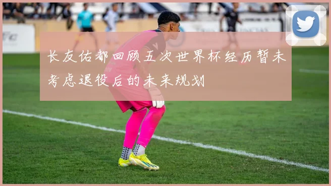 长友佑都回顾五次世界杯经历暂未考虑退役后的未来规划