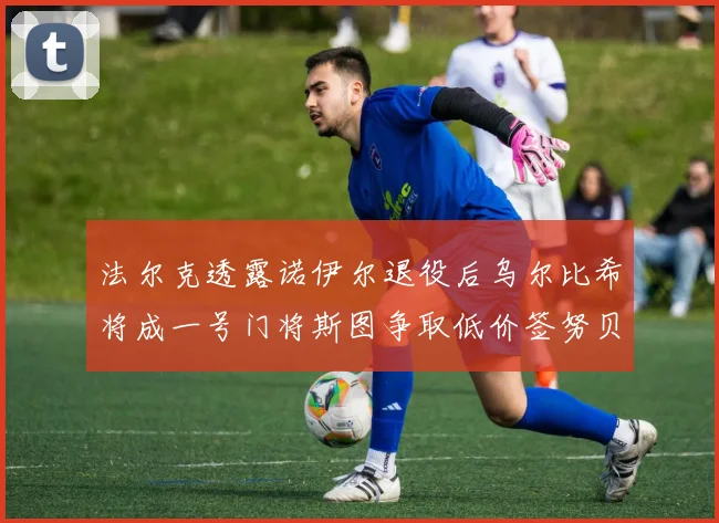 法尔克透露诺伊尔退役后乌尔比希将成一号门将斯图争取低价签努贝尔