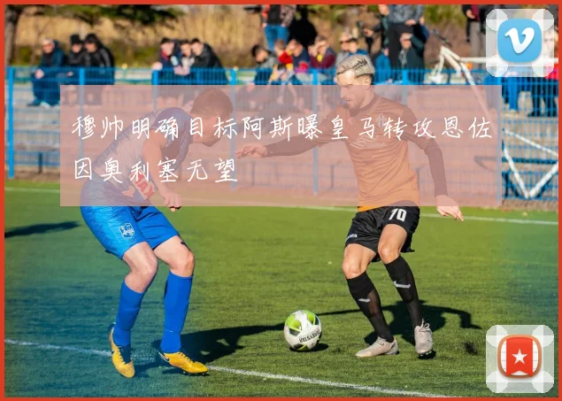 穆帅明确目标阿斯曝皇马转攻恩佐因奥利塞无望