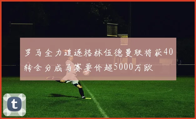 罗马全力追逐格林伍德曼联将获40转会分成马赛要价超5000万欧
