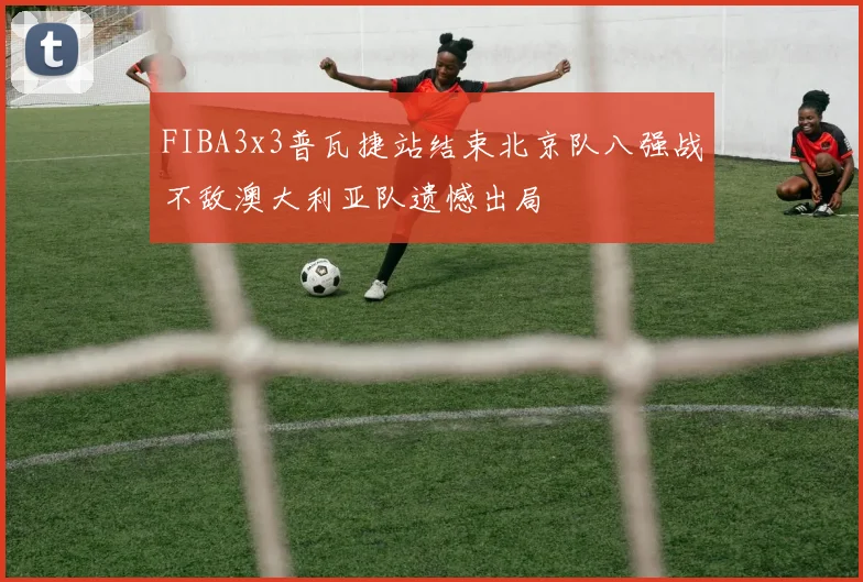 FIBA3x3普瓦捷站结束北京队八强战不敌澳大利亚队遗憾出局