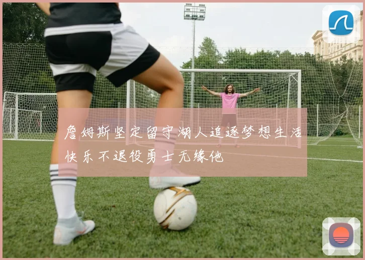 詹姆斯坚定留守湖人追逐梦想生活快乐不退役勇士无缘他