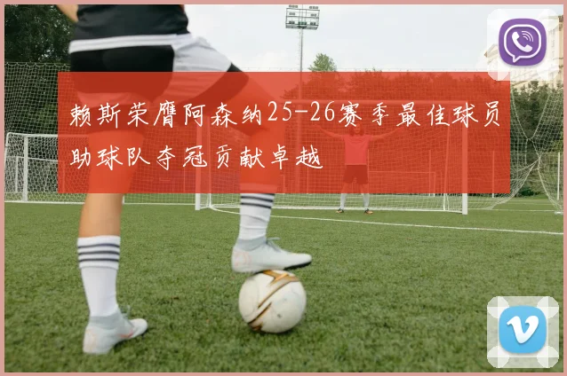 赖斯荣膺阿森纳25-26赛季最佳球员助球队夺冠贡献卓越