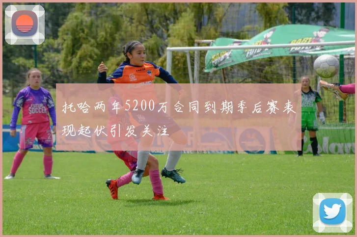 托哈两年5200万合同到期季后赛表现起伏引发关注