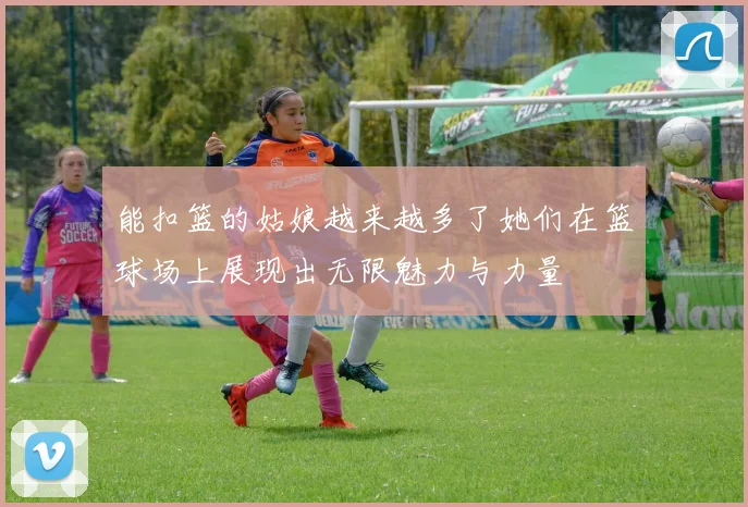 能扣篮的姑娘越来越多了她们在篮球场上展现出无限魅力与力量