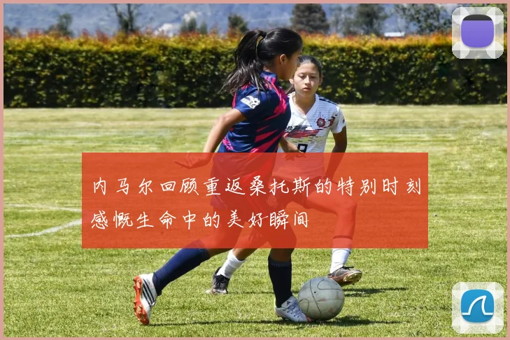 内马尔回顾重返桑托斯的特别时刻感慨生命中的美好瞬间