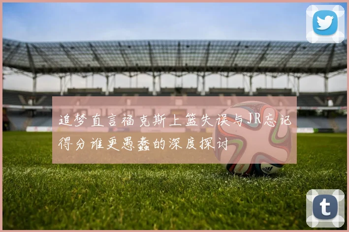 追梦直言福克斯上篮失误与JR忘记得分谁更愚蠢的深度探讨