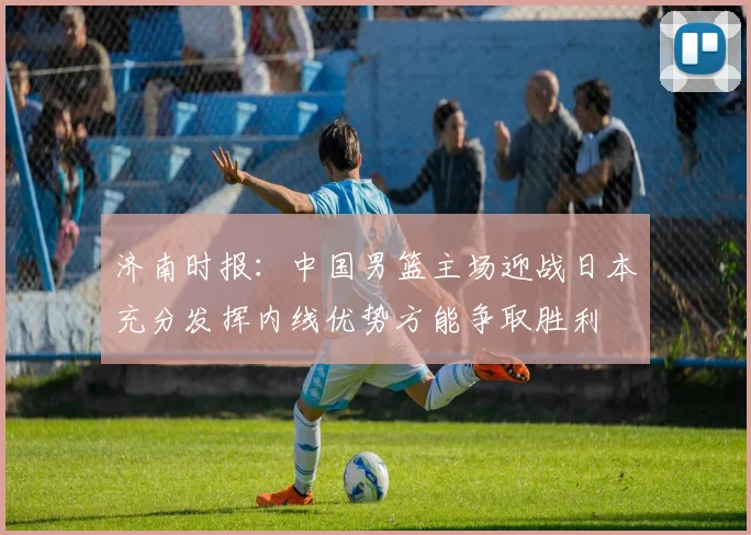 济南时报：中国男篮主场迎战日本充分发挥内线优势方能争取胜利