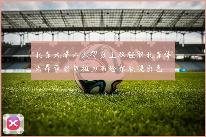 北京大学六人得分上双轻取北京体大昂萨尔与祖力布哈尔表现出色