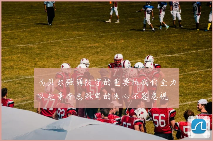 戈贝尔强调防守的重要性我们全力以赴争夺总冠军的决心不容忽视