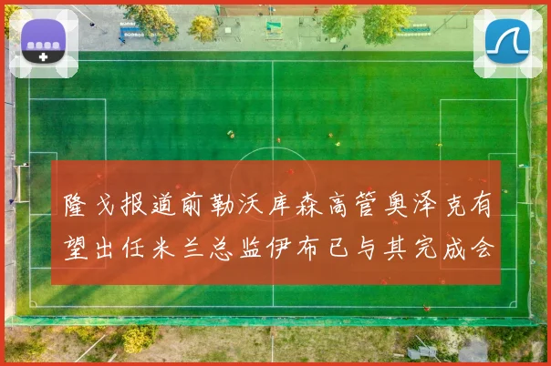 隆戈报道前勒沃库森高管奥泽克有望出任米兰总监伊布已与其完成会面