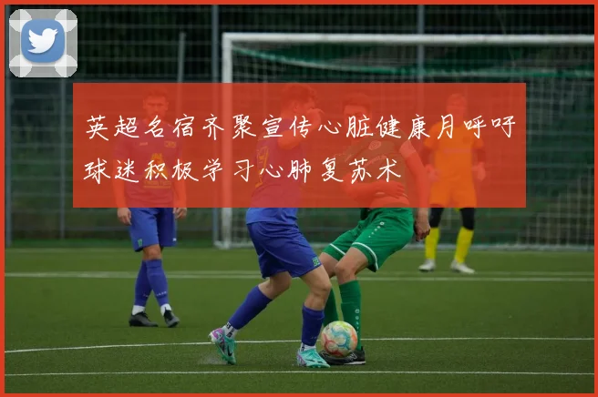 英超名宿齐聚宣传心脏健康月呼吁球迷积极学习心肺复苏术