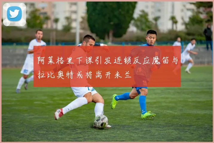 阿莱格里下课引发连锁反应魔笛与拉比奥特或将离开米兰