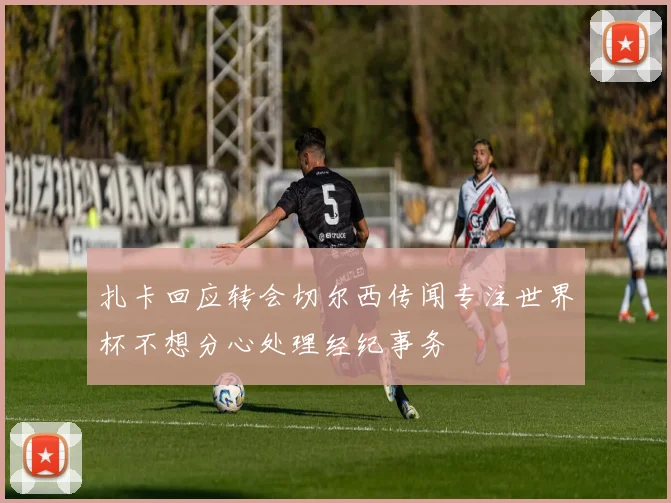 扎卡回应转会切尔西传闻专注世界杯不想分心处理经纪事务