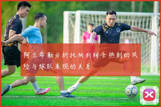 阿兰希勒分析托纳利转会热刺的风险与球队表现的关系