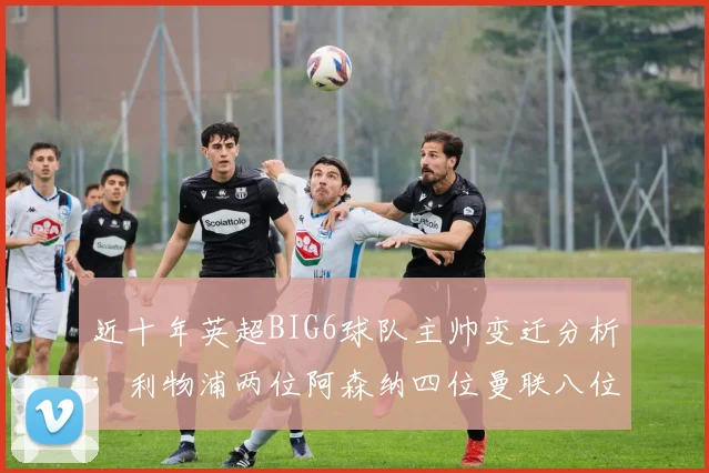 近十年英超BIG6球队主帅变迁分析：利物浦两位阿森纳四位曼联八位切尔西热刺十位