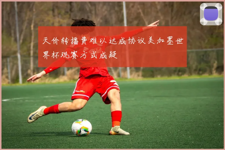 天价转播费难以达成协议美加墨世界杯观赛方式成疑