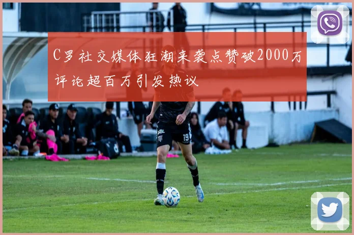 C罗社交媒体狂潮来袭点赞破2000万评论超百万引发热议