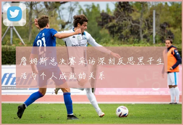 詹姆斯总决赛采访深刻反思黑子生活与个人成就的关系
