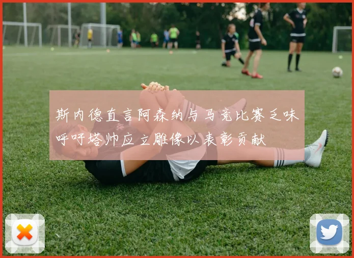 斯内德直言阿森纳与马竞比赛乏味呼吁塔帅应立雕像以表彰贡献