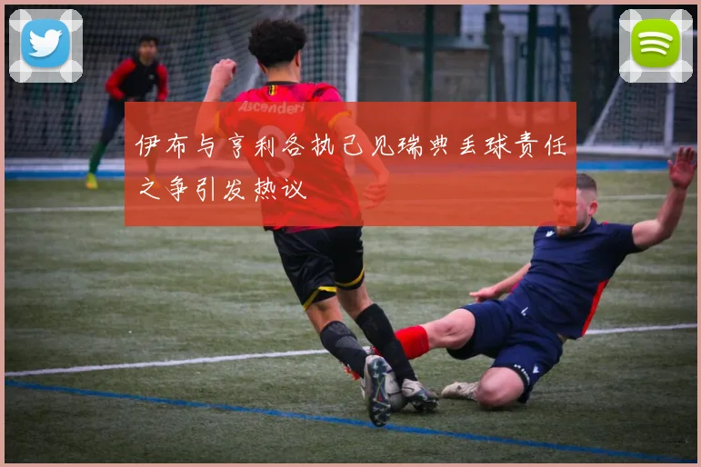 伊布与亨利各执己见瑞典丢球责任之争引发热议